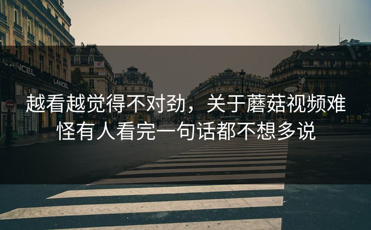 越看越觉得不对劲，关于蘑菇视频难怪有人看完一句话都不想多说