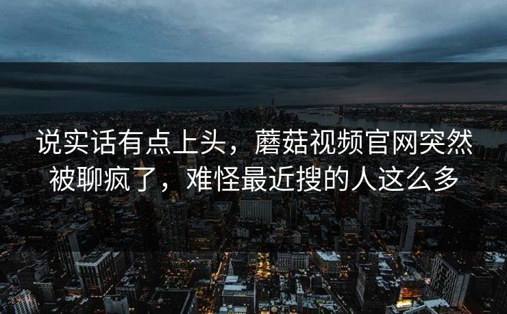 说实话有点上头,蘑菇视频官网突然被聊疯了,难怪最近搜的人这么多 说实话有点上头,蘑菇视频官网突然被聊疯了,难怪最近搜的人这么多