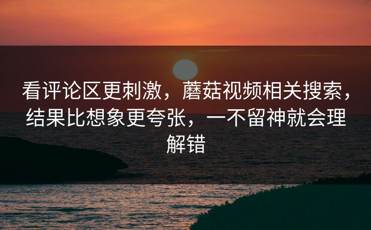 看评论区更刺激，蘑菇视频相关搜索，结果比想象更夸张，一不留神就会理解错
