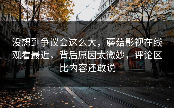 没想到争议会这么大,蘑菇影视在线观看最近,背后原因太微妙,评论区比内容还敢说 没想到争议会这么大,蘑菇影视在线观看最近,背后原因太微妙,评论区比内容还敢说