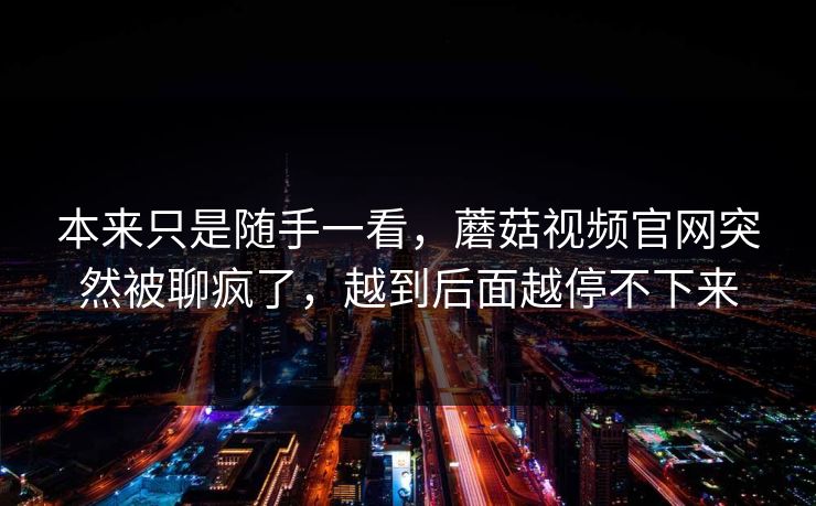 本来只是随手一看,蘑菇视频官网突然被聊疯了,越到后面越停不下来 本来只是随手一看,蘑菇视频官网突然被聊疯了,越到后面越停不下来
