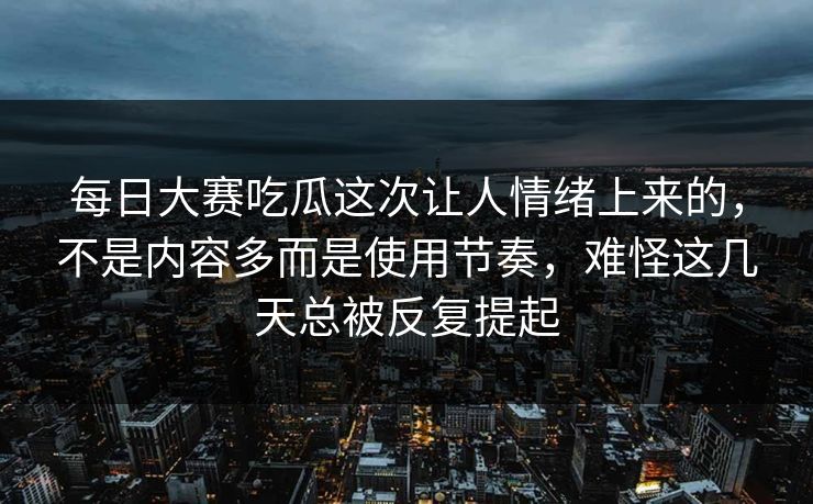 每日大赛吃瓜这次让人情绪上来的，不是内容多而是使用节奏，难怪这几天总被反复提起