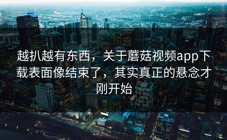 越扒越有东西，关于蘑菇视频app下载表面像结束了，其实真正的悬念才刚开始