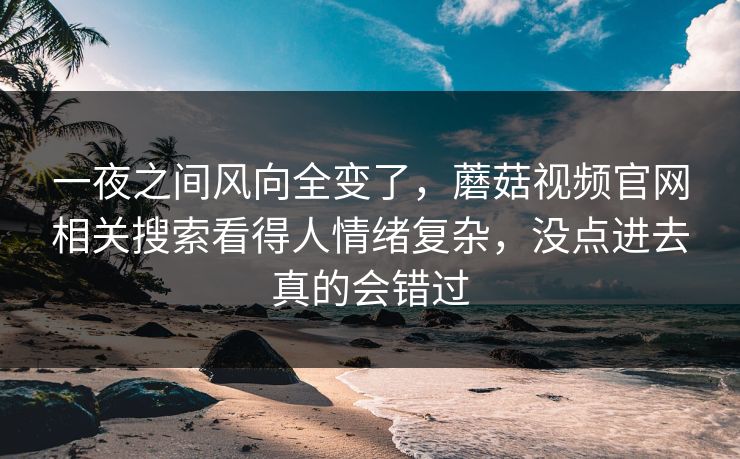 一夜之间风向全变了,蘑菇视频官网相关搜索看得人情绪复杂,没点进去真的会错过 一夜之间风向全变了,蘑菇视频官网相关搜索看得人情绪复杂,没点进去真的会错过