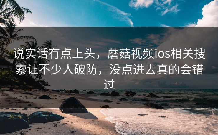 说实话有点上头，蘑菇视频ios相关搜索让不少人破防，没点进去真的会错过