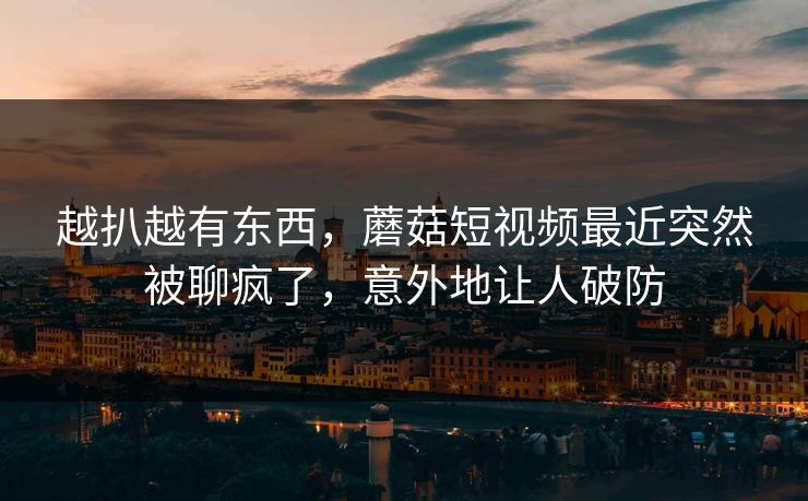越扒越有东西，蘑菇短视频最近突然被聊疯了，意外地让人破防