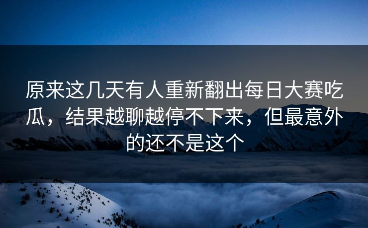 原来这几天有人重新翻出每日大赛吃瓜，结果越聊越停不下来，但最意外的还不是这个