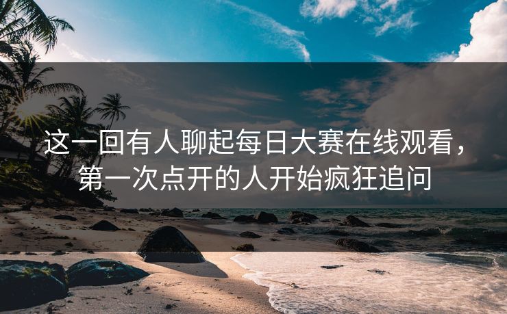 这一回有人聊起每日大赛在线观看,第一次点开的人开始疯狂追问 这一回有人聊起每日大赛在线观看,第一次点开的人开始疯狂追问