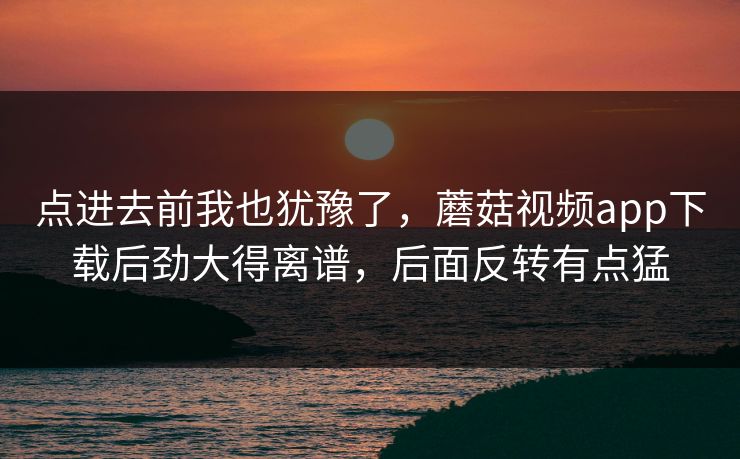 点进去前我也犹豫了，蘑菇视频app下载后劲大得离谱，后面反转有点猛