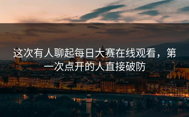 这次有人聊起每日大赛在线观看,第一次点开的人直接破防 这次有人聊起每日大赛在线观看,第一次点开的人直接破防