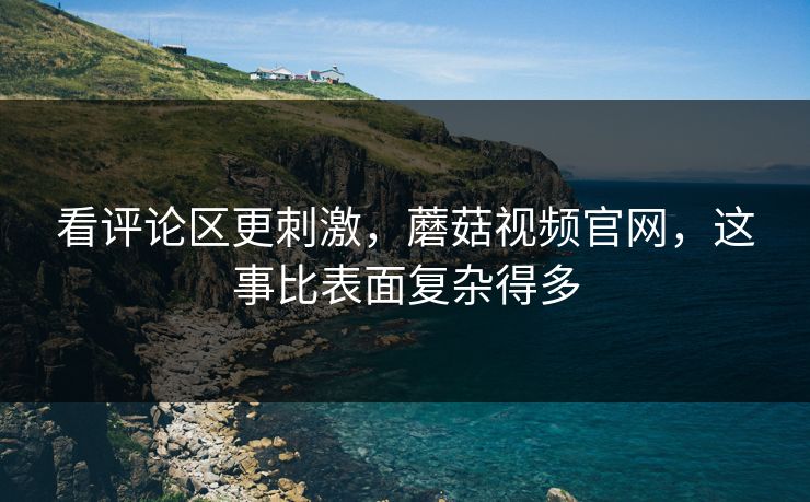 看评论区更刺激，蘑菇视频官网，这事比表面复杂得多