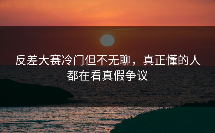 反差大赛冷门但不无聊，真正懂的人都在看真假争议