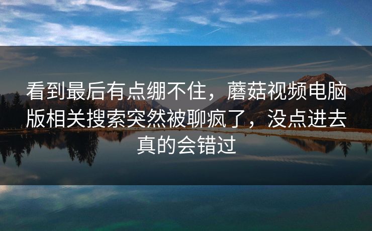 看到最后有点绷不住,蘑菇视频电脑版相关搜索突然被聊疯了,没点进去真的会错过 看到最后有点绷不住,蘑菇视频电脑版相关搜索突然被聊疯了,没点进去真的会错过