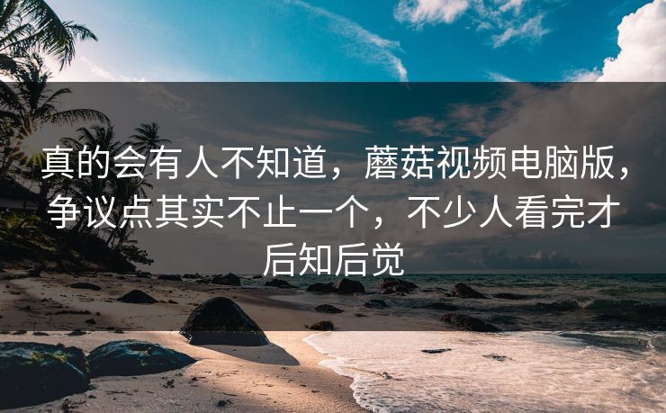 真的会有人不知道,蘑菇视频电脑版,争议点其实不止一个,不少人看完才后知后觉 真的会有人不知道,蘑菇视频电脑版,争议点其实不止一个,不少人看完才后知后觉