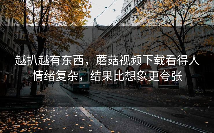 越扒越有东西,蘑菇视频下载看得人情绪复杂,结果比想象更夸张 越扒越有东西,蘑菇视频下载看得人情绪复杂,结果比想象更夸张