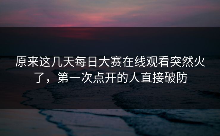 原来这几天每日大赛在线观看突然火了,第一次点开的人直接破防 原来这几天每日大赛在线观看突然火了,第一次点开的人直接破防
