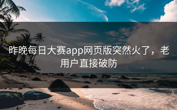 昨晚每日大赛app网页版突然火了,老用户直接破防 昨晚每日大赛app网页版突然火了,老用户直接破防