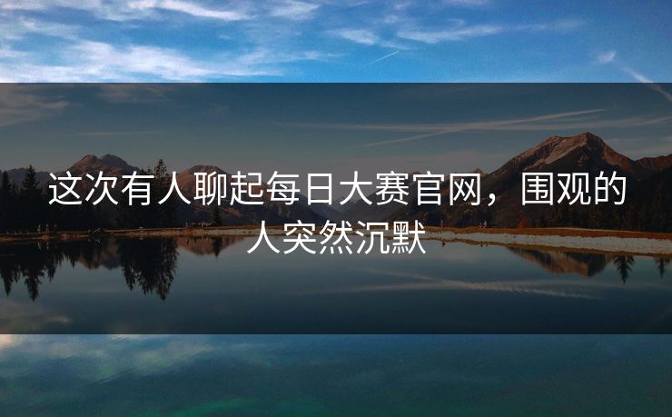 这次有人聊起每日大赛官网,围观的人突然沉默 这次有人聊起每日大赛官网,围观的人突然沉默