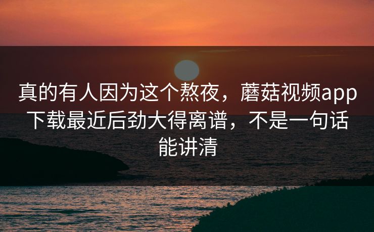 真的有人因为这个熬夜,蘑菇视频app下载最近后劲大得离谱,不是一句话能讲清 真的有人因为这个熬夜,蘑菇视频app下载最近后劲大得离谱,不是一句话能讲清