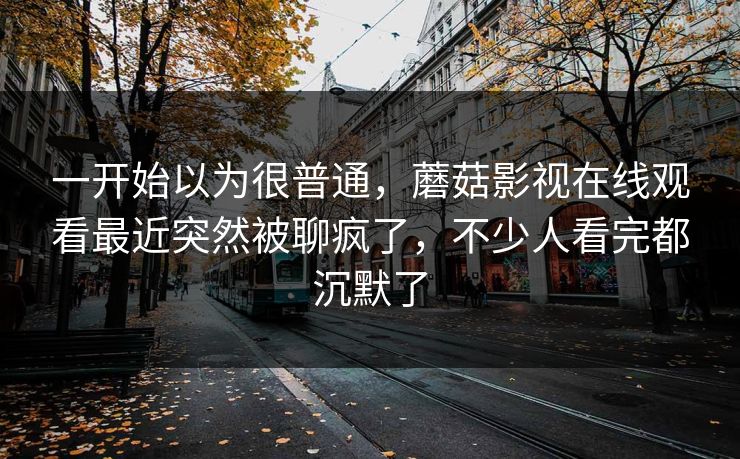 一开始以为很普通,蘑菇影视在线观看最近突然被聊疯了,不少人看完都沉默了 一开始以为很普通,蘑菇影视在线观看最近突然被聊疯了,不少人看完都沉默了
