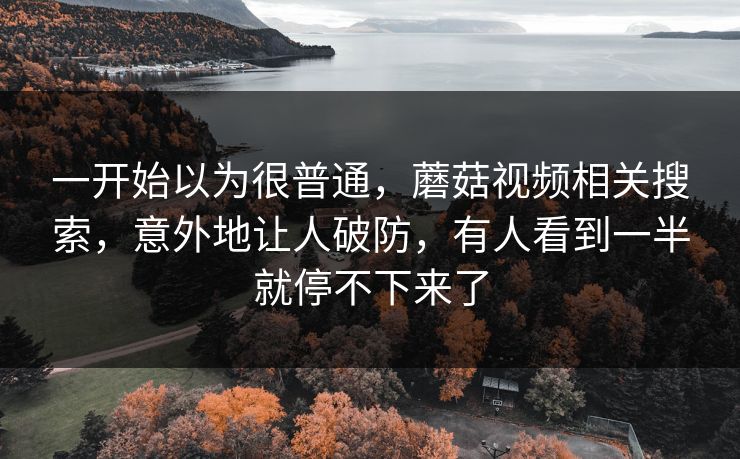 一开始以为很普通,蘑菇视频相关搜索,意外地让人破防,有人看到一半就停不下来了 一开始以为很普通,蘑菇视频相关搜索,意外地让人破防,有人看到一半就停不下来了