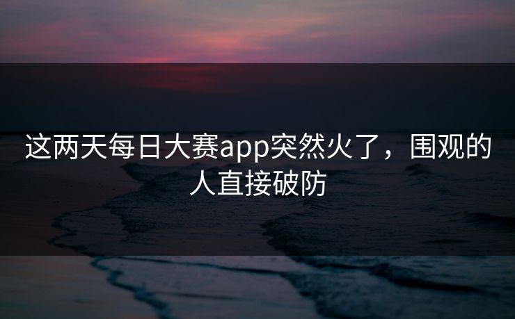 这两天每日大赛app突然火了,围观的人直接破防 这两天每日大赛app突然火了,围观的人直接破防