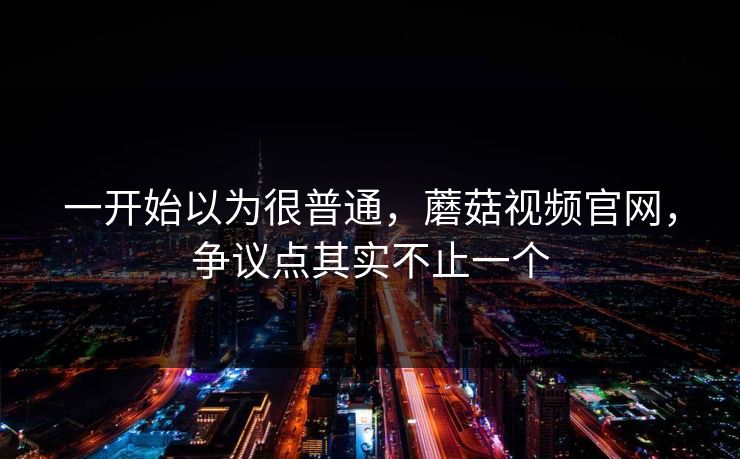 一开始以为很普通,蘑菇视频官网,争议点其实不止一个 一开始以为很普通,蘑菇视频官网,争议点其实不止一个