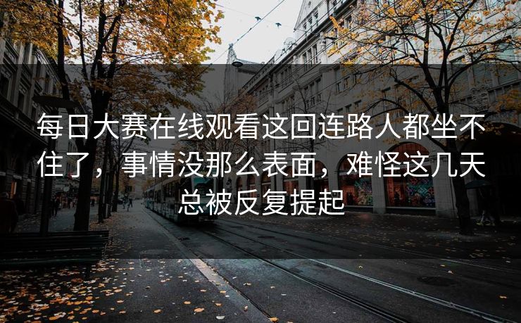 每日大赛在线观看这回连路人都坐不住了,事情没那么表面,难怪这几天总被反复提起 每日大赛在线观看这回连路人都坐不住了,事情没那么表面,难怪这几天总被反复提起