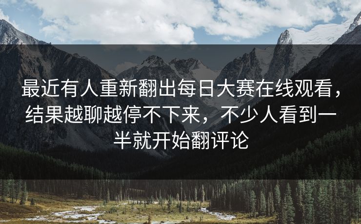 最近有人重新翻出每日大赛在线观看,结果越聊越停不下来,不少人看到一半就开始翻评论 最近有人重新翻出每日大赛在线观看,结果越聊越停不下来,不少人看到一半就开始翻评论