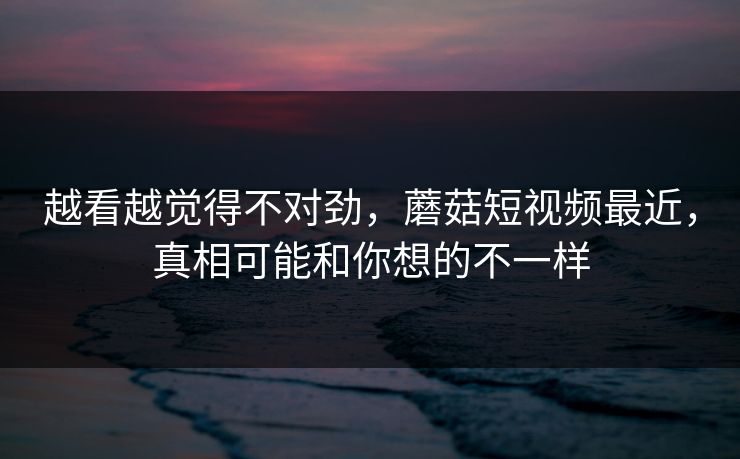 越看越觉得不对劲，蘑菇短视频最近，真相可能和你想的不一样