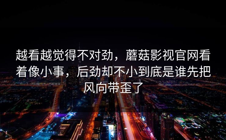 越看越觉得不对劲,蘑菇影视官网看着像小事,后劲却不小到底是谁先把风向带歪了 越看越觉得不对劲,蘑菇影视官网看着像小事,后劲却不小到底是谁先把风向带歪了