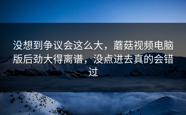 没想到争议会这么大,蘑菇视频电脑版后劲大得离谱,没点进去真的会错过 没想到争议会这么大,蘑菇视频电脑版后劲大得离谱,没点进去真的会错过