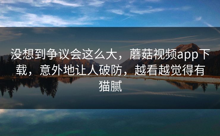 没想到争议会这么大,蘑菇视频app下载,意外地让人破防,越看越觉得有猫腻 没想到争议会这么大,蘑菇视频app下载,意外地让人破防,越看越觉得有猫腻