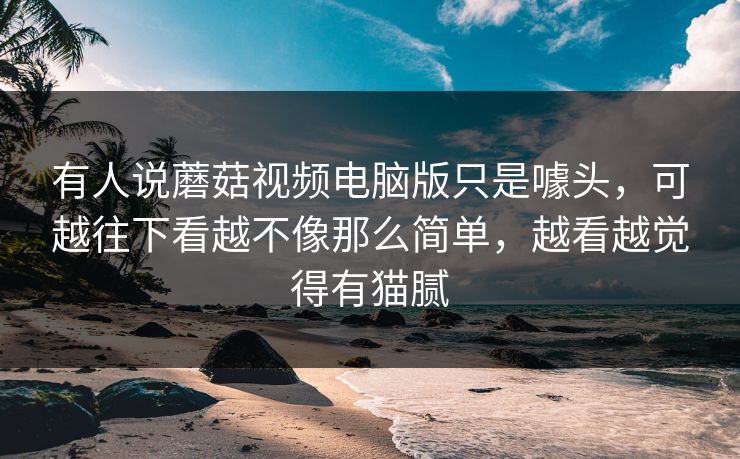 有人说蘑菇视频电脑版只是噱头,可越往下看越不像那么简单,越看越觉得有猫腻 有人说蘑菇视频电脑版只是噱头,可越往下看越不像那么简单,越看越觉得有猫腻