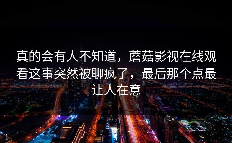 真的会有人不知道,蘑菇影视在线观看这事突然被聊疯了,最后那个点最让人在意 真的会有人不知道,蘑菇影视在线观看这事突然被聊疯了,最后那个点最让人在意