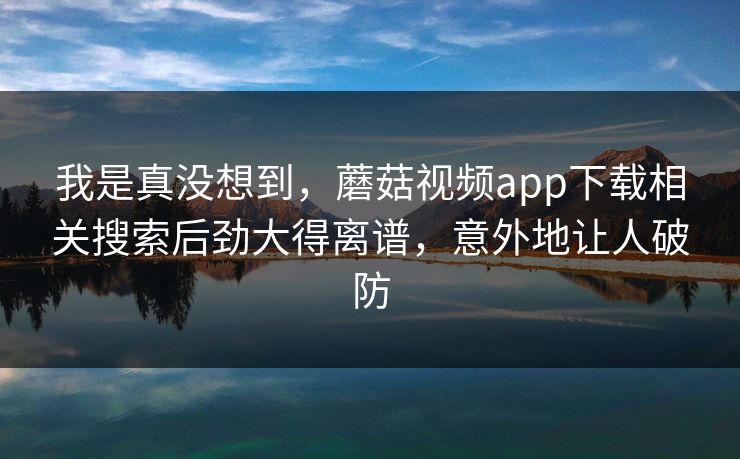 我是真没想到,蘑菇视频app下载相关搜索后劲大得离谱,意外地让人破防 我是真没想到,蘑菇视频app下载相关搜索后劲大得离谱,意外地让人破防